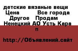 детские вязаные вещи › Цена ­ 500 - Все города Другое » Продам   . Ненецкий АО,Усть-Кара п.